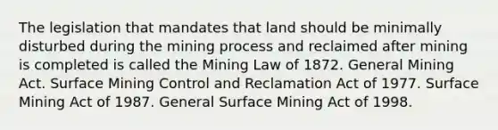 The legislation that mandates that land should be minimally disturbed during the mining process and reclaimed after mining is completed is called the Mining Law of 1872. General Mining Act. Surface Mining Control and Reclamation Act of 1977. Surface Mining Act of 1987. General Surface Mining Act of 1998.