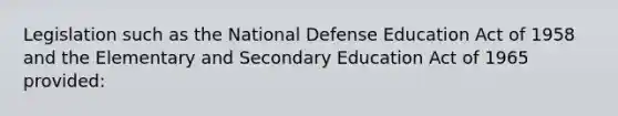 Legislation such as the National Defense Education Act of 1958 and the Elementary and Secondary Education Act of 1965 provided: