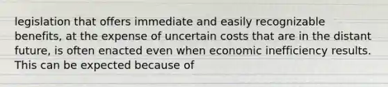 legislation that offers immediate and easily recognizable benefits, at the expense of uncertain costs that are in the distant future, is often enacted even when economic inefficiency results. This can be expected because of