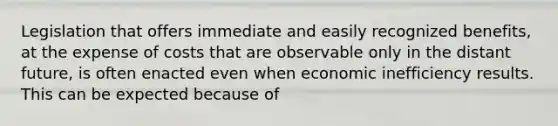 Legislation that offers immediate and easily recognized benefits, at the expense of costs that are observable only in the distant future, is often enacted even when economic inefficiency results. This can be expected because of