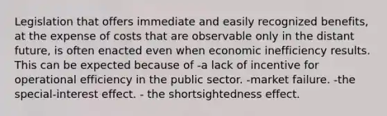 Legislation that offers immediate and easily recognized benefits, at the expense of costs that are observable only in the distant future, is often enacted even when economic inefficiency results. This can be expected because of -a lack of incentive for operational efficiency in the public sector. -market failure. -the special-interest effect. - the shortsightedness effect.