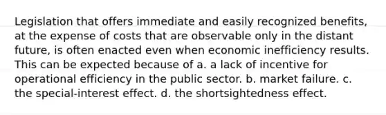 Legislation that offers immediate and easily recognized benefits, at the expense of costs that are observable only in the distant future, is often enacted even when economic inefficiency results. This can be expected because of a. a lack of incentive for operational efficiency in the public sector. b. market failure. c. the special-interest effect. d. the shortsightedness effect.