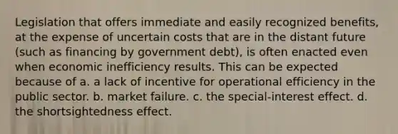 Legislation that offers immediate and easily recognized benefits, at the expense of uncertain costs that are in the distant future (such as financing by government debt), is often enacted even when economic inefficiency results. This can be expected because of a. a lack of incentive for operational efficiency in the public sector. b. market failure. c. the special-interest effect. d. the shortsightedness effect.