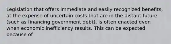 Legislation that offers immediate and easily recognized benefits, at the expense of uncertain costs that are in the distant future (such as financing government debt), is often enacted even when economic inefficiency results. This can be expected because of