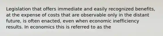 Legislation that offers immediate and easily recognized benefits, at the expense of costs that are observable only in the distant future, is often enacted, even when economic inefficiency results. In economics this is referred to as the