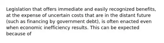 Legislation that offers immediate and easily recognized benefits, at the expense of uncertain costs that are in the distant future (such as financing by government debt), is often enacted even when economic inefficiency results. This can be expected because of