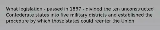 What legislation - passed in 1867 - divided the ten unconstructed Confederate states into five military districts and established the procedure by which those states could reenter the Union.