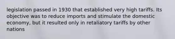 legislation passed in 1930 that established very high tariffs. Its objective was to reduce imports and stimulate the domestic economy, but it resulted only in retaliatory tariffs by other nations