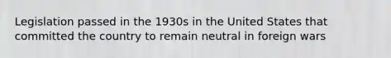 Legislation passed in the 1930s in the United States that committed the country to remain neutral in foreign wars