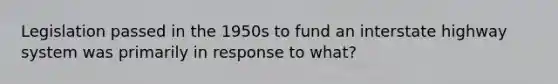 Legislation passed in the 1950s to fund an interstate highway system was primarily in response to what?