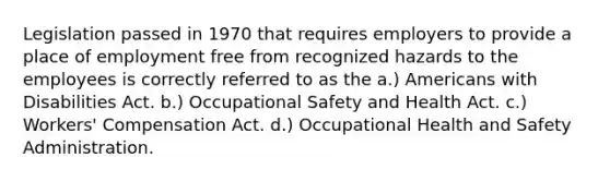 Legislation passed in 1970 that requires employers to provide a place of employment free from recognized hazards to the employees is correctly referred to as the a.) Americans with Disabilities Act. b.) Occupational Safety and Health Act. c.) Workers' Compensation Act. d.) Occupational Health and Safety Administration.