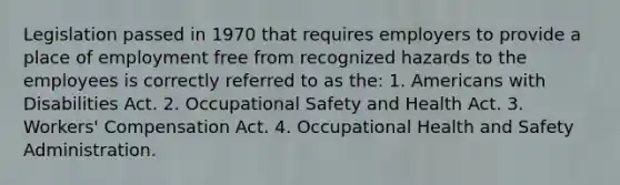 Legislation passed in 1970 that requires employers to provide a place of employment free from recognized hazards to the employees is correctly referred to as the: 1. Americans with Disabilities Act. 2. Occupational Safety and Health Act. 3. Workers' Compensation Act. 4. Occupational Health and Safety Administration.