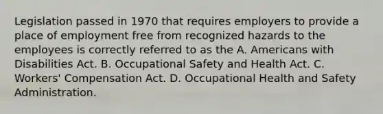 Legislation passed in 1970 that requires employers to provide a place of employment free from recognized hazards to the employees is correctly referred to as the A. Americans with Disabilities Act. B. Occupational Safety and Health Act. C. Workers' Compensation Act. D. Occupational Health and Safety Administration.