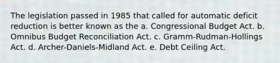 The legislation passed in 1985 that called for automatic deficit reduction is better known as the a. Congressional Budget Act. b. Omnibus Budget Reconciliation Act. c. Gramm-Rudman-Hollings Act. d. Archer-Daniels-Midland Act. e. Debt Ceiling Act.