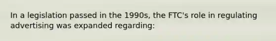 In a legislation passed in the 1990s, the FTC's role in regulating advertising was expanded regarding: