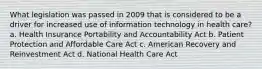 What legislation was passed in 2009 that is considered to be a driver for increased use of information technology in health care? a. Health Insurance Portability and Accountability Act b. Patient Protection and Affordable Care Act c. American Recovery and Reinvestment Act d. National Health Care Act