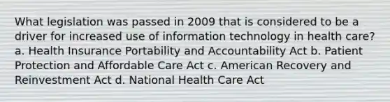 What legislation was passed in 2009 that is considered to be a driver for increased use of information technology in health care? a. Health Insurance Portability and Accountability Act b. Patient Protection and Affordable Care Act c. American Recovery and Reinvestment Act d. National Health Care Act