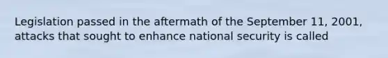 Legislation passed in the aftermath of the September 11, 2001, attacks that sought to enhance national security is called