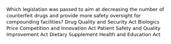 Which legislation was passed to aim at decreasing the number of counterfeit drugs and provide more safety oversight for compounding facilities? Drug Quality and Security Act Biologics Price Competition and Innovation Act Patient Safety and Quality Improvement Act Dietary Supplement Health and Education Act