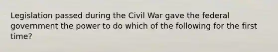 Legislation passed during the Civil War gave the federal government the power to do which of the following for the first time?