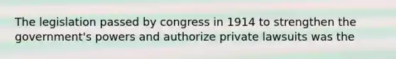 The legislation passed by congress in 1914 to strengthen the government's powers and authorize private lawsuits was the