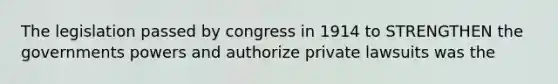 The legislation passed by congress in 1914 to STRENGTHEN the governments powers and authorize private lawsuits was the