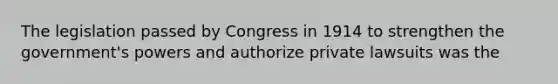 The legislation passed by Congress in 1914 to strengthen the government's powers and authorize private lawsuits was the