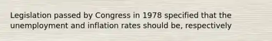 Legislation passed by Congress in 1978 specified that the unemployment and inflation rates should be, respectively