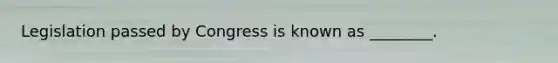 Legislation passed by Congress is known as ________.