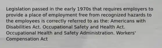 Legislation passed in the early 1970s that requires employers to provide a place of employment free from recognized hazards to the employees is correctly referred to as the: Americans with Disabilities Act. Occupational Safety and Health Act. Occupational Health and Safety Administration. Workers' Compensation Act