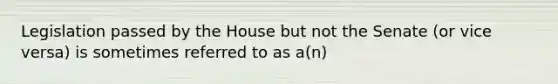 Legislation passed by the House but not the Senate (or vice versa) is sometimes referred to as a(n)