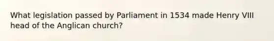 What legislation passed by Parliament in 1534 made Henry VIII head of the Anglican church?