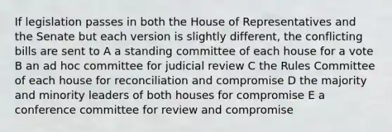 If legislation passes in both the House of Representatives and the Senate but each version is slightly different, the conflicting bills are sent to A a standing committee of each house for a vote B an ad hoc committee for judicial review C the Rules Committee of each house for reconciliation and compromise D the majority and minority leaders of both houses for compromise E a conference committee for review and compromise