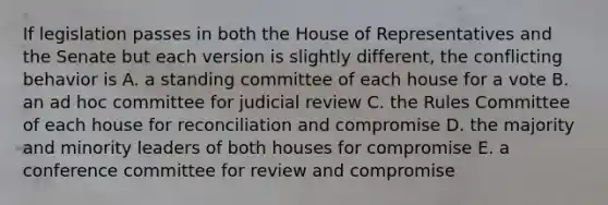 If legislation passes in both the House of Representatives and the Senate but each version is slightly different, the conflicting behavior is A. a standing committee of each house for a vote B. an ad hoc committee for judicial review C. the Rules Committee of each house for reconciliation and compromise D. the majority and minority leaders of both houses for compromise E. a conference committee for review and compromise