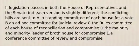 If legislation passes in both the House of Representatives and the Senate but each version is slightly different, the conflicting bills are sent to A. a standing committee of each house for a vote B.an ad hoc committee for judicial review C.the Rules committee of each house of reconciliation and compromise D.the majority and minority leader of broth house for compromise E.a conference committee of review and compromise