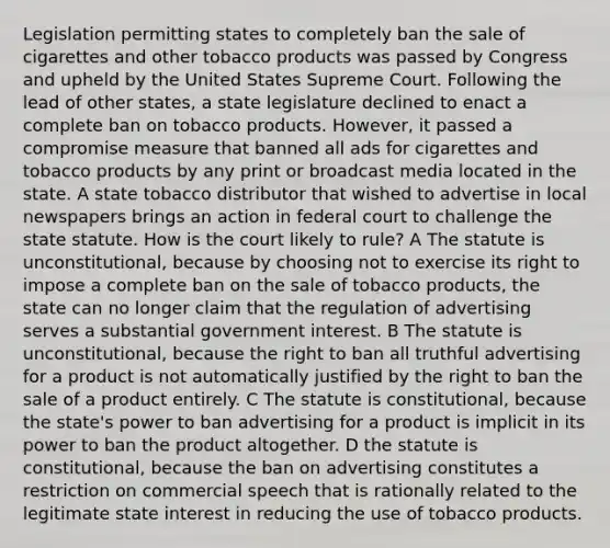 Legislation permitting states to completely ban the sale of cigarettes and other tobacco products was passed by Congress and upheld by the United States Supreme Court. Following the lead of other states, a state legislature declined to enact a complete ban on tobacco products. However, it passed a compromise measure that banned all ads for cigarettes and tobacco products by any print or broadcast media located in the state. A state tobacco distributor that wished to advertise in local newspapers brings an action in federal court to challenge the state statute. How is the court likely to rule? A The statute is unconstitutional, because by choosing not to exercise its right to impose a complete ban on the sale of tobacco products, the state can no longer claim that the regulation of advertising serves a substantial government interest. B The statute is unconstitutional, because the right to ban all truthful advertising for a product is not automatically justified by the right to ban the sale of a product entirely. C The statute is constitutional, because the state's power to ban advertising for a product is implicit in its power to ban the product altogether. D the statute is constitutional, because the ban on advertising constitutes a restriction on commercial speech that is rationally related to the legitimate state interest in reducing the use of tobacco products.