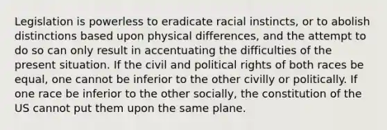 Legislation is powerless to eradicate racial instincts, or to abolish distinctions based upon physical differences, and the attempt to do so can only result in accentuating the difficulties of the present situation. If the civil and political rights of both races be equal, one cannot be inferior to the other civilly or politically. If one race be inferior to the other socially, the constitution of the US cannot put them upon the same plane.