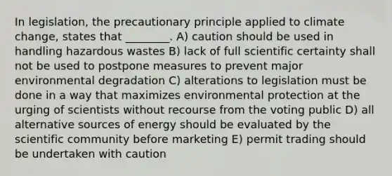 In legislation, the precautionary principle applied to climate change, states that ________. A) caution should be used in handling hazardous wastes B) lack of full scientific certainty shall not be used to postpone measures to prevent major environmental degradation C) alterations to legislation must be done in a way that maximizes environmental protection at the urging of scientists without recourse from the voting public D) all alternative sources of energy should be evaluated by the scientific community before marketing E) permit trading should be undertaken with caution