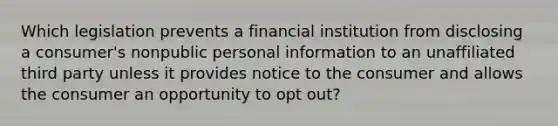 Which legislation prevents a financial institution from disclosing a consumer's nonpublic personal information to an unaffiliated third party unless it provides notice to the consumer and allows the consumer an opportunity to opt out?