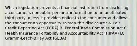 Which legislation prevents a financial institution from disclosing a consumer's nonpublic personal information to an unaffiliated third party unless it provides notice to the consumer and allows the consumer an opportunity to stop this disclosure? A. Fair Credit Reporting Act (FCRA) B. Federal Trade Commission Act C. Health Insurance Portability and Accountability Act (HIPAA) D. Gramm-Leach-Bliley Act (GLBA)