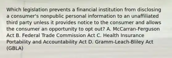 Which legislation prevents a financial institution from disclosing a consumer's nonpublic personal information to an unaffiliated third party unless it provides notice to the consumer and allows the consumer an opportunity to opt out? A. McCarran-Ferguson Act B. Federal Trade Commission Act C. Health Insurance Portability and Accountability Act D. Gramm-Leach-Bliley Act (GBLA)