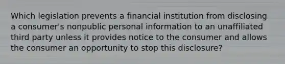 Which legislation prevents a financial institution from disclosing a consumer's nonpublic personal information to an unaffiliated third party unless it provides notice to the consumer and allows the consumer an opportunity to stop this disclosure?