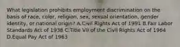 What legislation prohibits employment discrimination on the basis of race, color, religion, sex, sexual orientation, gender identity, or national origin? A.Civil Rights Act of 1991 B.Fair Labor Standards Act of 1938 C.Title VII of the Civil Rights Act of 1964 D.Equal Pay Act of 1963