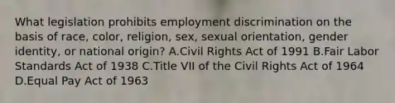 What legislation prohibits employment discrimination on the basis of race, color, religion, sex, sexual orientation, gender identity, or national origin? A.Civil Rights Act of 1991 B.Fair Labor Standards Act of 1938 C.Title VII of the Civil Rights Act of 1964 D.Equal Pay Act of 1963