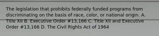 The legislation that prohibits federally funded programs from discriminating on the basis of race, color, or national origin. A. Title XII B. Executive Order #13,166 C. Title XII and Executive Order #13,166 D. The Civil Rights Act of 1964