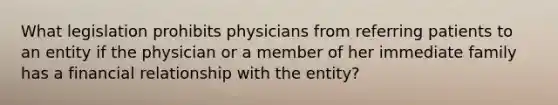 What legislation prohibits physicians from referring patients to an entity if the physician or a member of her immediate family has a financial relationship with the entity?