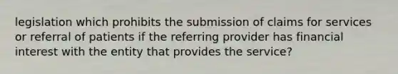 legislation which prohibits the submission of claims for services or referral of patients if the referring provider has financial interest with the entity that provides the service?