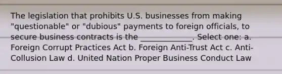 The legislation that prohibits U.S. businesses from making "questionable" or "dubious" payments to foreign officials, to secure business contracts is the _____________. Select one: a. Foreign Corrupt Practices Act b. Foreign Anti-Trust Act c. Anti-Collusion Law d. United Nation Proper Business Conduct Law