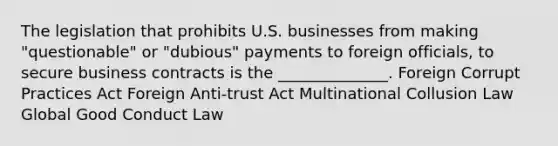 The legislation that prohibits U.S. businesses from making "questionable" or "dubious" payments to foreign officials, to secure business contracts is the ______________. Foreign Corrupt Practices Act Foreign Anti-trust Act Multinational Collusion Law Global Good Conduct Law