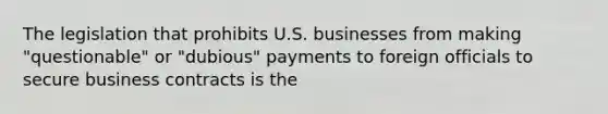 The legislation that prohibits U.S. businesses from making "questionable" or "dubious" payments to foreign officials to secure business contracts is the